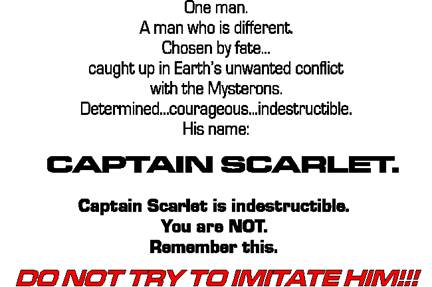 One man.
A man who is different.
Chosen by fate...
caught up in Earth's unwanted conflict
with the Mysterons.  
Determined... courageous... indestructible.
His name:  

CAPTAIN SCARLET.

Captain Scarlet is indestructible. 
You are NOT.
Remember this.

DO NOT TRY TO IMITATE HIM!!!