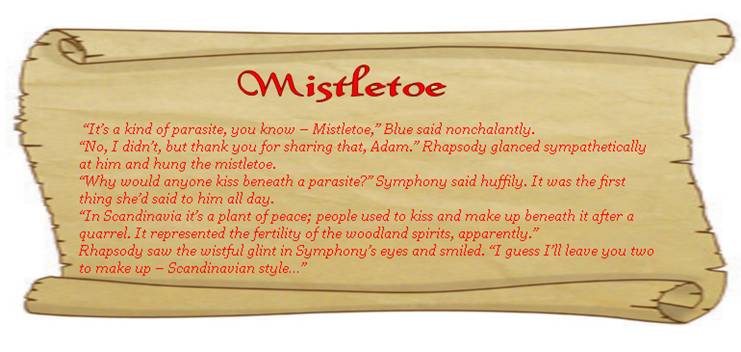 MISTLETOE
 “It’s a kind of parasite, you know – Mistletoe,” Blue said nonchalantly. 
“No, I didn’t, but thank you for sharing that, Adam.” Rhapsody glanced sympathetically at him and hung the mistletoe. 
“Why would anyone kiss beneath a parasite?” Symphony said huffily. It was the first thing she’d said to him all day. 
“In Scandinavia it’s a plant of peace; people used to kiss and make up beneath it after a quarrel. It represented the fertility of the woodland spirits, apparently.” 
Rhapsody saw the wistful glint in Symphony’s eyes and smiled. “I guess I’ll leave you two to make up – Scandinavian style…” 
